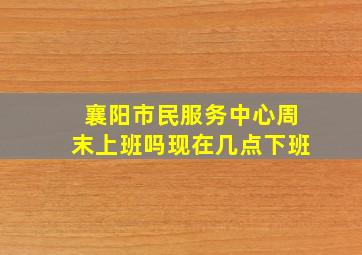 襄阳市民服务中心周末上班吗现在几点下班