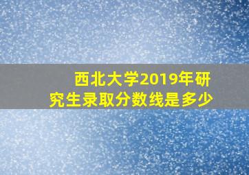 西北大学2019年研究生录取分数线是多少