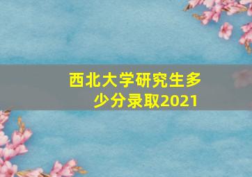 西北大学研究生多少分录取2021