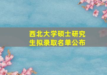 西北大学硕士研究生拟录取名单公布