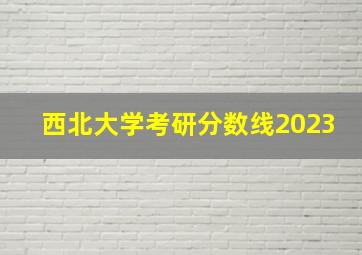 西北大学考研分数线2023