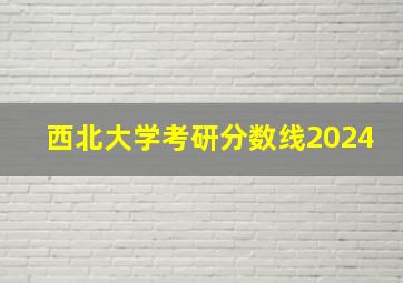 西北大学考研分数线2024