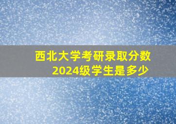 西北大学考研录取分数2024级学生是多少