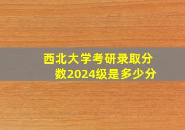 西北大学考研录取分数2024级是多少分