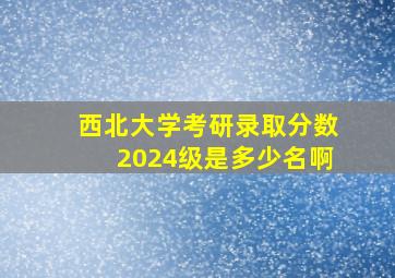 西北大学考研录取分数2024级是多少名啊