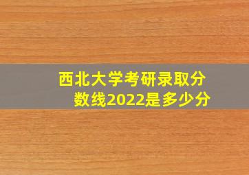 西北大学考研录取分数线2022是多少分