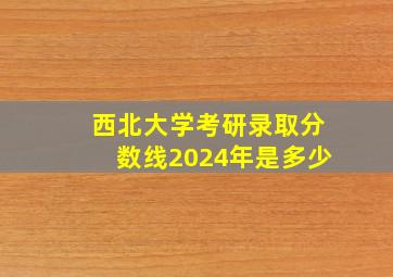 西北大学考研录取分数线2024年是多少