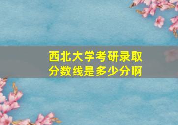 西北大学考研录取分数线是多少分啊