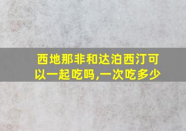 西地那非和达泊西汀可以一起吃吗,一次吃多少