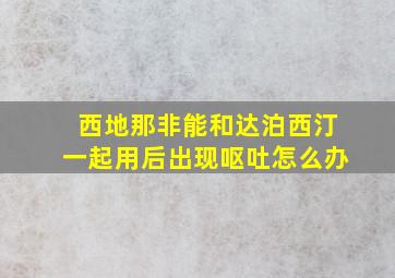 西地那非能和达泊西汀一起用后出现呕吐怎么办