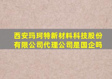 西安玛珂特新材料科技股份有限公司代理公司是国企吗