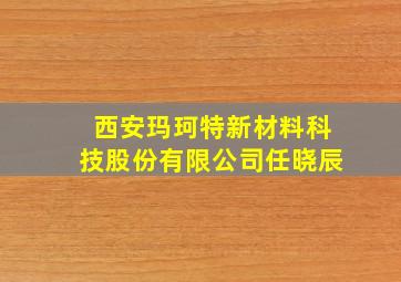 西安玛珂特新材料科技股份有限公司任晓辰