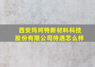 西安玛珂特新材料科技股份有限公司待遇怎么样