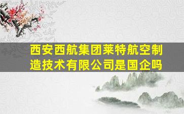 西安西航集团莱特航空制造技术有限公司是国企吗