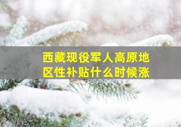 西藏现役军人高原地区性补贴什么时候涨