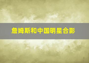 詹姆斯和中国明星合影