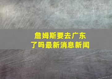 詹姆斯要去广东了吗最新消息新闻