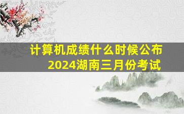 计算机成绩什么时候公布2024湖南三月份考试