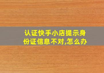 认证快手小店提示身份证信息不对,怎么办