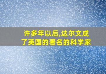 许多年以后,达尔文成了英国的著名的科学家