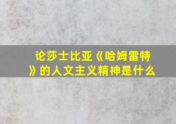 论莎士比亚《哈姆雷特》的人文主义精神是什么