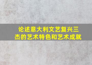 论述意大利文艺复兴三杰的艺术特色和艺术成就