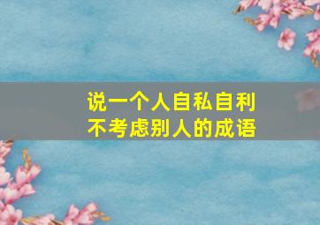 说一个人自私自利不考虑别人的成语