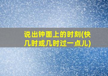 说出钟面上的时刻(快几时或几时过一点儿)