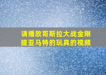 请播放哥斯拉大战金刚提亚马特的玩具的视频