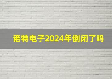 诺特电子2024年倒闭了吗