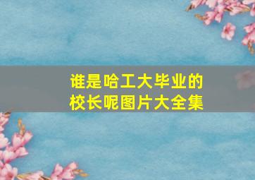 谁是哈工大毕业的校长呢图片大全集