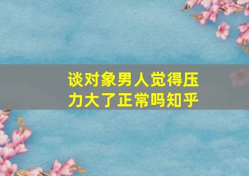 谈对象男人觉得压力大了正常吗知乎