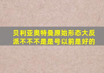 贝利亚奥特曼原始形态大反派不不不是是号以前是好的