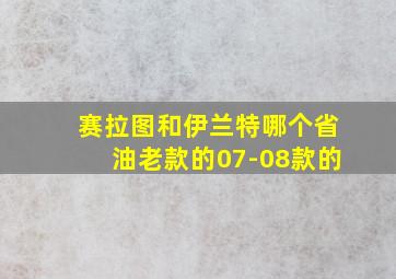 赛拉图和伊兰特哪个省油老款的07-08款的