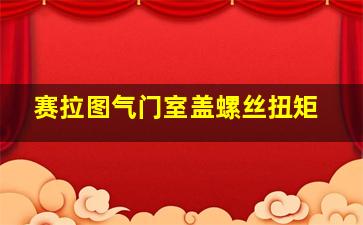 赛拉图气门室盖螺丝扭矩