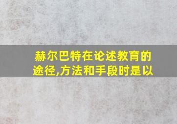 赫尔巴特在论述教育的途径,方法和手段时是以