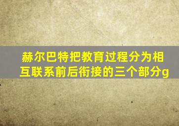 赫尔巴特把教育过程分为相互联系前后衔接的三个部分g