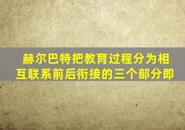 赫尔巴特把教育过程分为相互联系前后衔接的三个部分即