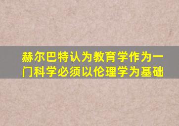 赫尔巴特认为教育学作为一门科学必须以伦理学为基础