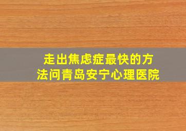 走出焦虑症最快的方法问青岛安宁心理医院