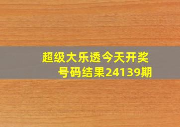 超级大乐透今天开奖号码结果24139期