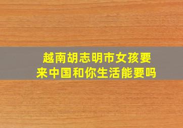 越南胡志明市女孩要来中国和你生活能要吗