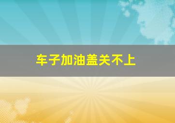 车子加油盖关不上