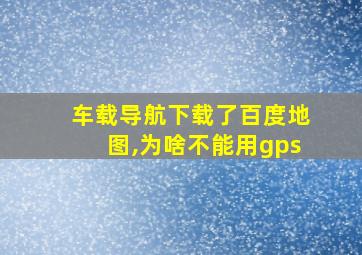 车载导航下载了百度地图,为啥不能用gps