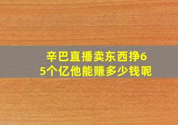 辛巴直播卖东西挣65个亿他能赚多少钱呢