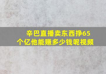 辛巴直播卖东西挣65个亿他能赚多少钱呢视频