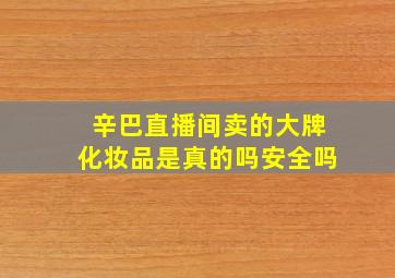 辛巴直播间卖的大牌化妆品是真的吗安全吗