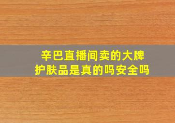 辛巴直播间卖的大牌护肤品是真的吗安全吗