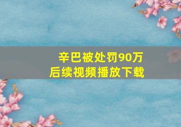 辛巴被处罚90万后续视频播放下载