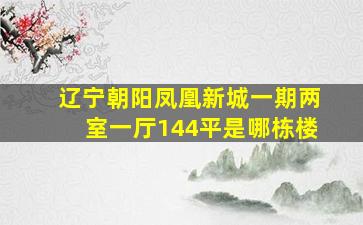 辽宁朝阳凤凰新城一期两室一厅144平是哪栋楼